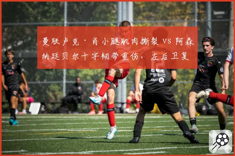 曼联卢克·肖小腿肌肉撕裂 vs 阿森纳廷贝尔十字韧带重伤，左后卫复出计划谁更清晰？