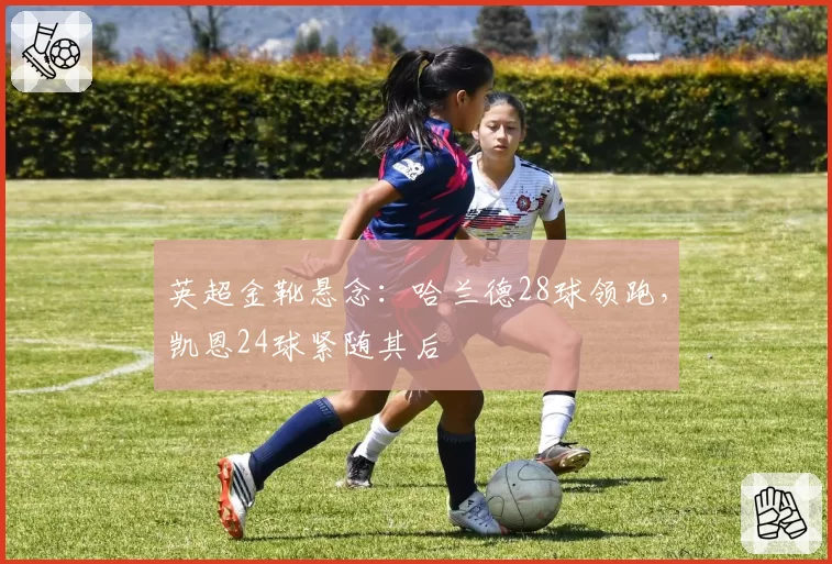 英超金靴悬念：哈兰德28球领跑，凯恩24球紧随其后