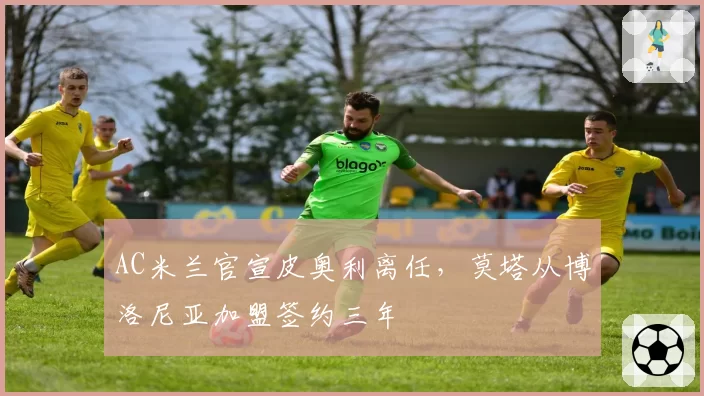 AC米兰官宣皮奥利离任，莫塔从博洛尼亚加盟签约三年