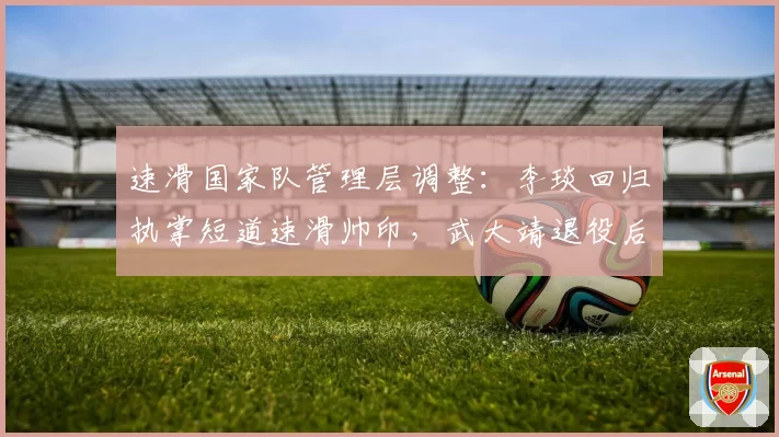 速滑国家队管理层调整：李琰回归执掌短道速滑帅印，武大靖退役后新周期选材思路引关注