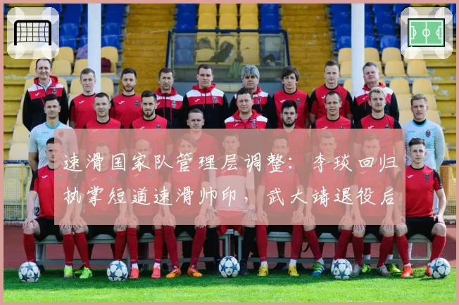 速滑国家队管理层调整：李琰回归执掌短道速滑帅印，武大靖退役后新周期选材思路引关注