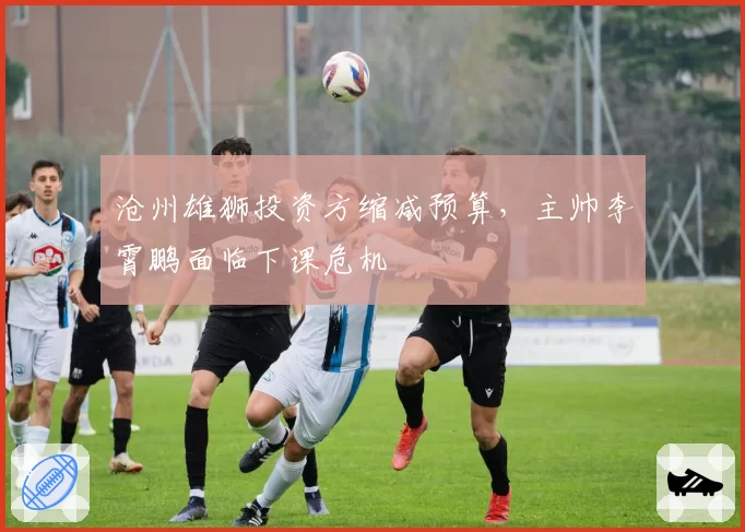 沧州雄狮投资方缩减预算，主帅李霄鹏面临下课危机