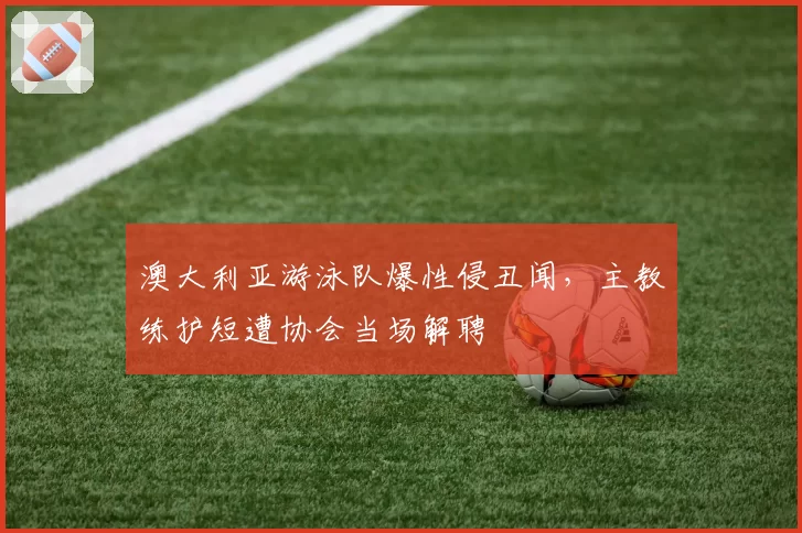 澳大利亚游泳队爆性侵丑闻，主教练护短遭协会当场解聘