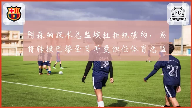 阿森纳技术总监埃杜拒绝续约，或将转投巴黎圣日耳曼担任体育总监