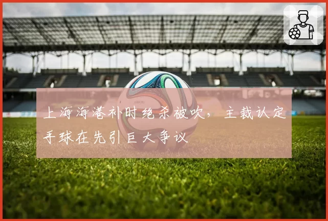 上海海港补时绝杀被吹，主裁认定手球在先引巨大争议