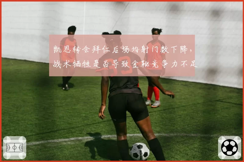 凯恩转会拜仁后场均射门数下降，战术牺牲是否导致金靴竞争力不足？