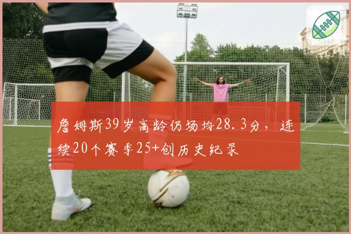 詹姆斯39岁高龄仍场均28.3分,连续20个赛季25+创历史纪录