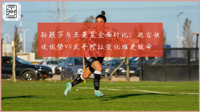 孙颖莎与王曼昱全面对比：近台快攻优势vs反手拧拉变化谁更致命