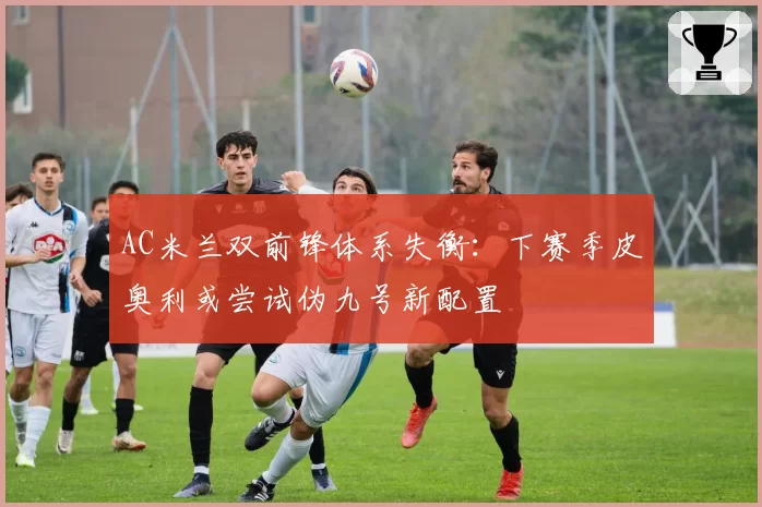 AC米兰双前锋体系失衡：下赛季皮奥利或尝试伪九号新配置