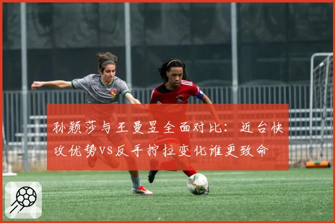 孙颖莎与王曼昱全面对比：近台快攻优势vs反手拧拉变化谁更致命