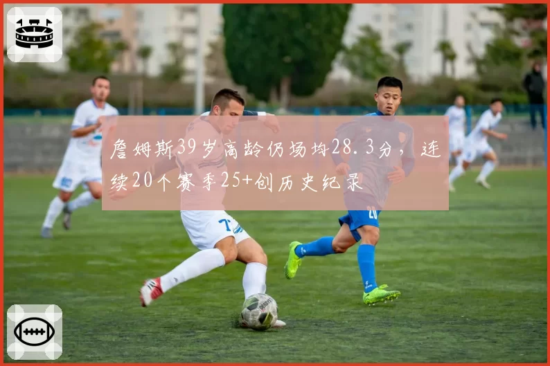 詹姆斯39岁高龄仍场均28.3分,连续20个赛季25+创历史纪录