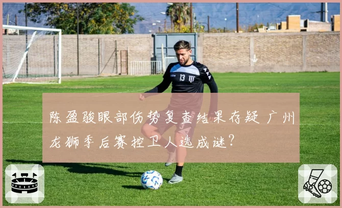 陈盈骏眼部伤势复查结果存疑 广州龙狮季后赛控卫人选成谜？