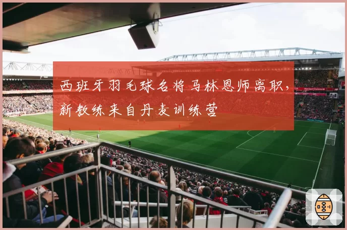 西班牙羽毛球名将马林恩师离职，新教练来自丹麦训练营
