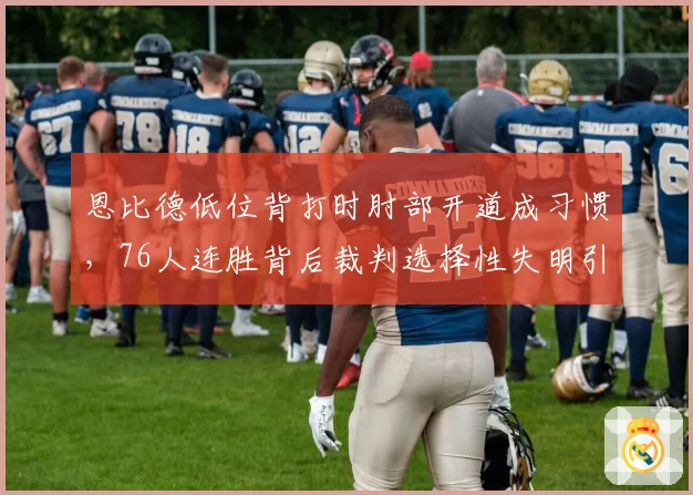 恩比德低位背打时肘部开道成习惯，76人连胜背后裁判选择性失明引发热议