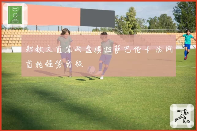 郑钦文直落两盘横扫萨巴伦卡 法网首轮强势晋级