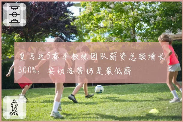 皇马近5赛季教练团队薪资总额增长300%，安切洛蒂仍是最低薪