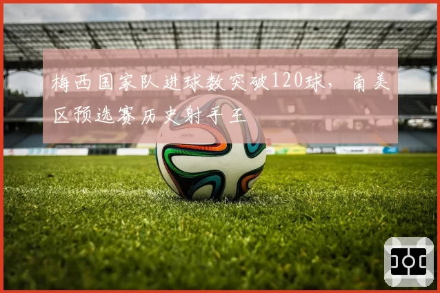 梅西国家队进球数突破120球，南美区预选赛历史射手王
