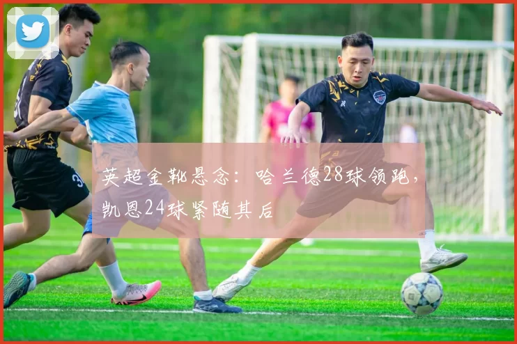 英超金靴悬念：哈兰德28球领跑，凯恩24球紧随其后