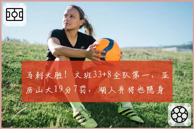 马刺大胜！文班33+8全队第一，亚历山大19分7罚，湖人弃将也隐身