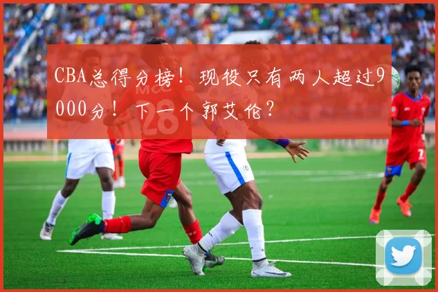 CBA总得分榜！现役只有两人超过9000分！下一个郭艾伦？