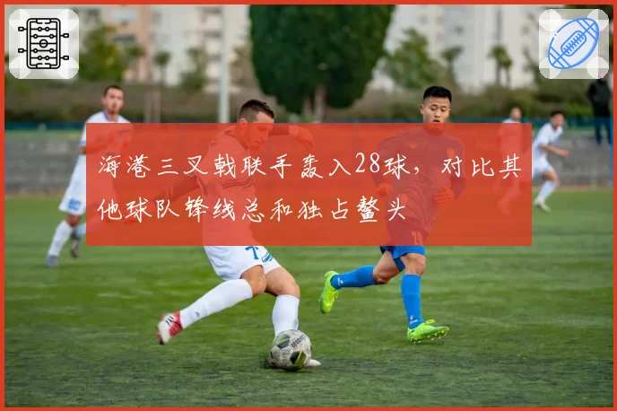 海港三叉戟联手轰入28球，对比其他球队锋线总和独占鳌头