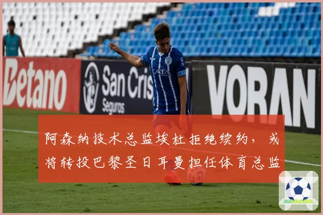 阿森纳技术总监埃杜拒绝续约，或将转投巴黎圣日耳曼担任体育总监