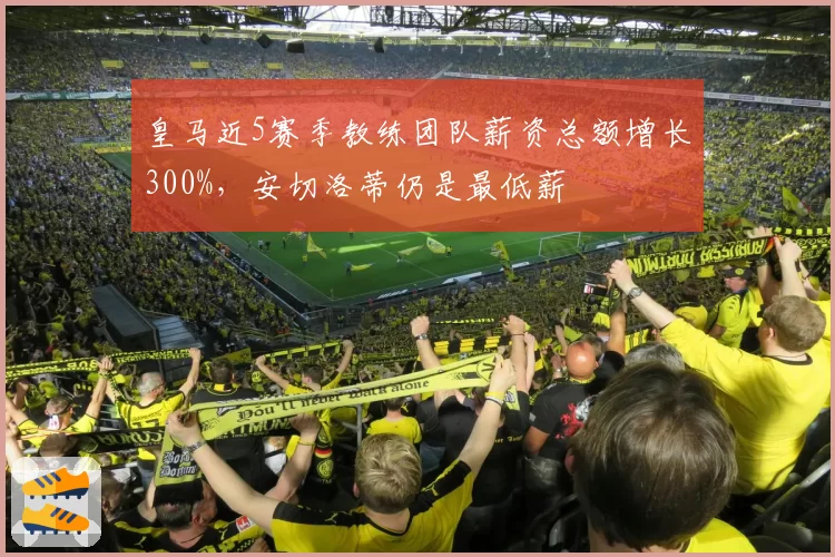 皇马近5赛季教练团队薪资总额增长300%，安切洛蒂仍是最低薪