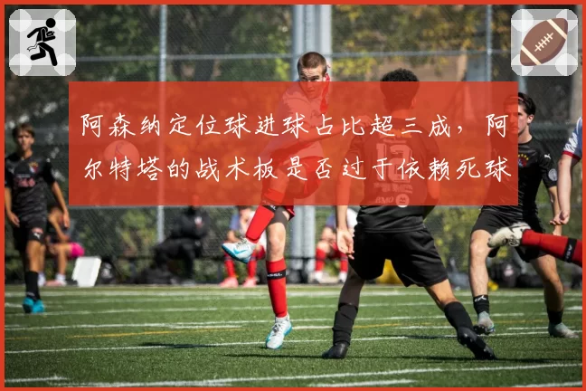阿森纳定位球进球占比超三成，阿尔特塔的战术板是否过于依赖死球？