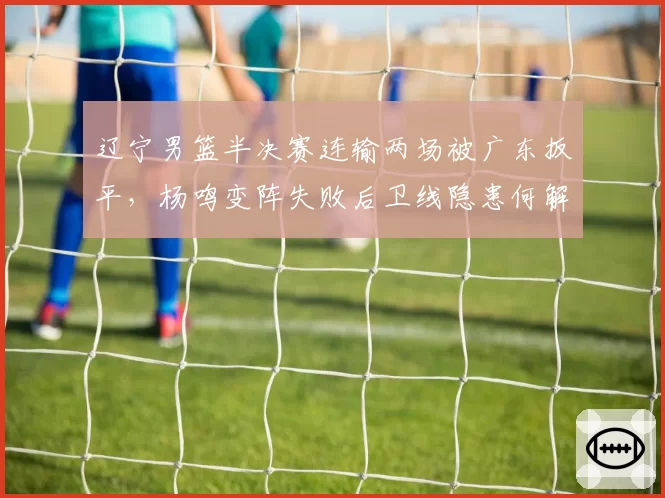 辽宁男篮半决赛连输两场被广东扳平，杨鸣变阵失败后卫线隐患何解？