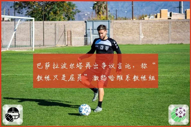 巴萨拉波尔塔再出争议言论，称“教练只是雇员”激怒哈维系教练组