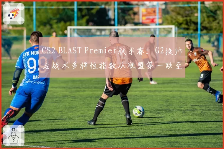 CS2 BLAST Premier秋季赛：G2换帅后战术多样性指数从联盟第一跌至第八