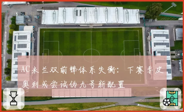 AC米兰双前锋体系失衡：下赛季皮奥利或尝试伪九号新配置