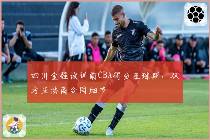 四川金强试训前CBA得分王琼斯，双方正协商合同细节