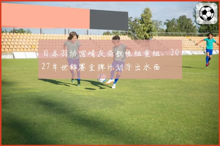 日本羽协宫崎友花教练组重组，2027年世锦赛金牌计划浮出水面