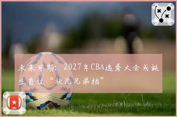 未来可期:2027年CBA选秀大会或诞生首位“状元兄弟档”