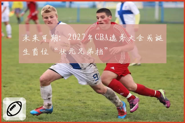 未来可期:2027年CBA选秀大会或诞生首位“状元兄弟档”