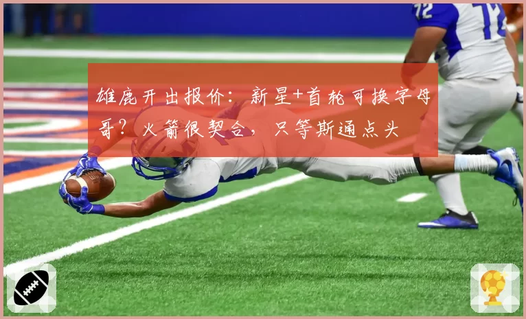 雄鹿开出报价：新星+首轮可换字母哥？火箭很契合，只等斯通点头
