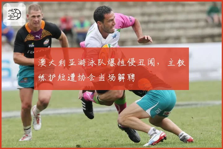 澳大利亚游泳队爆性侵丑闻，主教练护短遭协会当场解聘