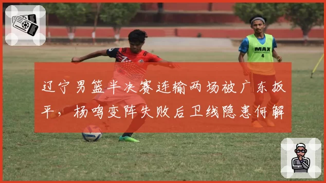 辽宁男篮半决赛连输两场被广东扳平，杨鸣变阵失败后卫线隐患何解？