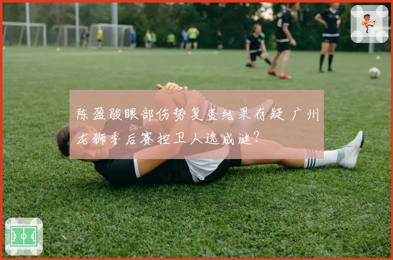 陈盈骏眼部伤势复查结果存疑 广州龙狮季后赛控卫人选成谜?