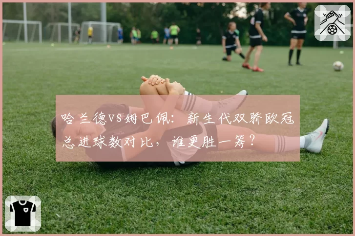哈兰德vs姆巴佩：新生代双骄欧冠总进球数对比，谁更胜一筹？
