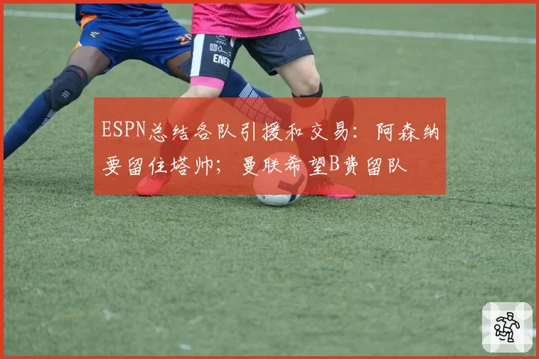 ESPN总结各队引援和交易：阿森纳要留住塔帅；曼联希望B费留队