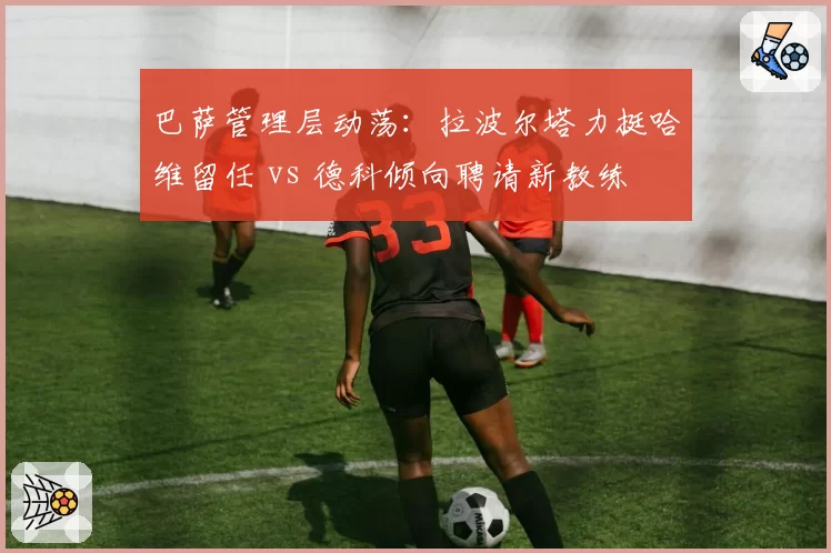 巴萨管理层动荡：拉波尔塔力挺哈维留任 vs 德科倾向聘请新教练