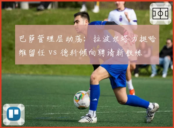 巴萨管理层动荡：拉波尔塔力挺哈维留任 vs 德科倾向聘请新教练