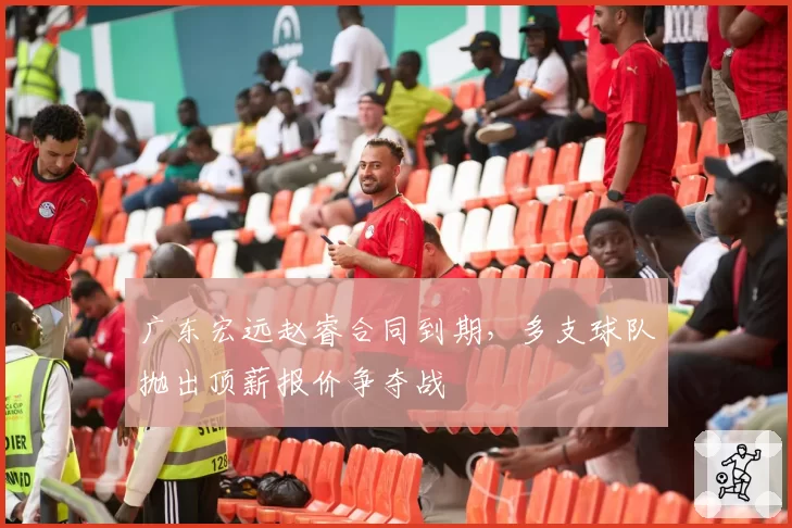 广东宏远赵睿合同到期，多支球队抛出顶薪报价争夺战