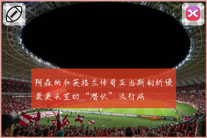 阿森纳和英格兰传奇亚当斯剖析侵袭更衣室的“潜伏”流行病
